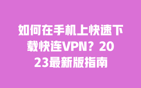 如何在手机上快速下载快连VPN？2023最新版指南 一