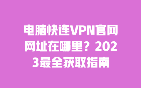 电脑快连VPN官网网址在哪里？2023最全获取指南 一
